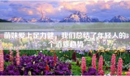 萌妹爱上足力健，我们总结了年轻人的3个消费趋势