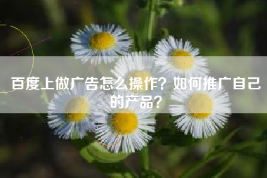 百度上做广告怎么操作？如何推广自己的产品？