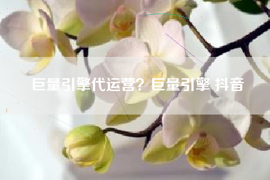 巨量引擎代运营？巨量引擎 抖音