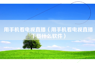用手机看电视直播（用手机看电视直播下载什么软件）