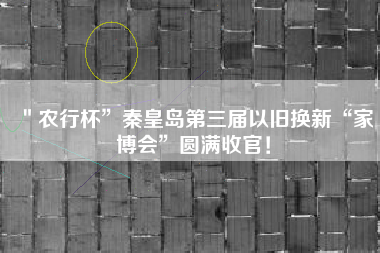 ＂农行杯”秦皇岛第三届以旧换新“家博会”圆满收官！